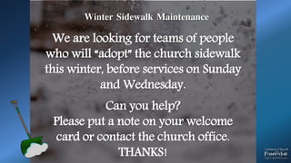 .
Winter Sidewalk Maintenance
We are looking for teams of people
who will “adopt” the church sidewalk
this winter, before services on Sunday
and Wednesday.
Can you help?
Please put a note on your welcome
card or contact the church office.
THANKS!
 