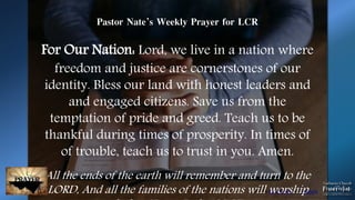Photo by Patrick Fore on Unsplash
Pastor Nate’s Weekly Prayer for LCR
For Our Nation: Lord, we live in a nation where
freedom and justice are cornerstones of our
identity. Bless our land with honest leaders and
and engaged citizens. Save us from the
temptation of pride and greed. Teach us to be
thankful during times of prosperity. In times of
of trouble, teach us to trust in you. Amen.
All the ends of the earth will remember and turn to the
LORD, And all the families of the nations will worship
 