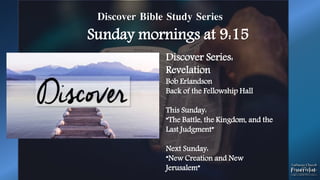 Discover Bible Study Series
Sunday mornings at 9:15
Discover Series:
Revelation
Bob Erlandson
Back of the Fellowship Hall
This Sunday:
“The Battle, the Kingdom, and the
Last Judgment”
Next Sunday:
“New Creation and New
Jerusalem”
 