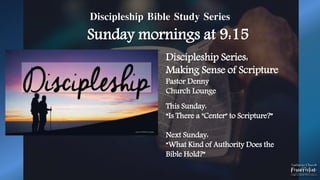 Discipleship Bible Study Series
Sunday mornings at 9:15
Discipleship Series:
Making Sense of Scripture
Pastor Denny
Church Lounge
This Sunday:
“Is There a "Center" to Scripture?”
Next Sunday:
“What Kind of Authority Does the
Bible Hold?”
 