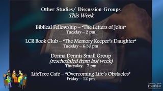 Other Studies/ Discussion Groups
This Week
Biblical Fellowship – “The Letters of John”
Tuesday – 2 pm
LCR Book Club – “The Memory Keeper’s Daughter”
Tuesday – 6:30 pm
Donna Dennis Small Group
(rescheduled from last week)
Thursday – 7 pm
LifeTree Café – “Overcoming Life’s Obstacles”
Friday – 12 pm
 