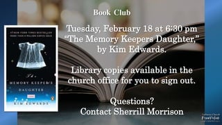 Book Club
Tuesday, February 18 at 6:30 pm
“The Memory Keepers Daughter,”
by Kim Edwards.
Library copies available in the
church office for you to sign out.
Questions?
Contact Sherrill Morrison
 