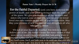 Photo by Patrick Fore on Unsplash
Pastor Nate’s Weekly Prayer for LCR
For the Faitful Departed: Lord, you have destroyed the
power of death, and your grace is stronger than the power of
of the grave. We give you thanks for all our brothers and
sisters who rest in your eternal love, and we pray for loved
loved ones who remain on this side of your resurrection. May
May your promise of new life support and strengthen all who
who grieve. Amen.
“Do not let your hearts be troubled. You believe in God;
believe also in me. My Father’s house has many rooms; if that
were not so, would I have told you that I am going there to
prepare a place for you? And if I go and prepare a place for
you, I will come back and take you to be with me that you also
may be where I am. You know the way to the place where I
 