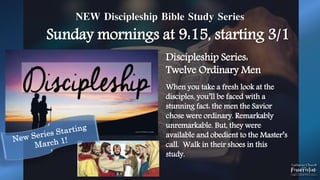 NEW Discipleship Bible Study Series
Sunday mornings at 9:15, starting 3/1
Discipleship Series:
Twelve Ordinary Men
When you take a fresh look at the
disciples, you’ll be faced with a
stunning fact: the men the Savior
chose were ordinary. Remarkably
unremarkable. But, they were
available and obedient to the Master’s
call. Walk in their shoes in this
study.
 