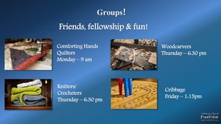 Groups!
Comforting Hands
Quilters
Monday – 9 am
Knitters/
Crocheters
Thursday – 6:30 pm
Woodcarvers
Thursday – 6:30 pm
Friends, fellowship & fun!
Cribbage
Friday – 1:15pm
 