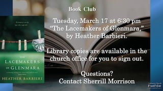 Book Club
Tuesday, March 17 at 6:30 pm
“The Lacemakers of Glenmara,”
by Heather Barbieri.
Library copies are available in the
church office for you to sign out.
Questions?
Contact Sherrill Morrison
 