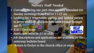 Nursery Staff Needed
• Currently hiring one part-time nursery attendant for
Sunday mornings from 7:45 to 11:45 am
• Looking for a responsible, caring, and faithful person
to serve with our precious little ones (infant through
age 5)
• $18.75 per hour
• Applicants must be 21 or older
• Job descriptions and applications are available on the
entryway bulletin board
• Return to Evelyn in the church office or email
 