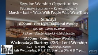 Regular Worship Opportunities
February: Epiphany – Revealing Jesus
March – Lent – Walk With People Who Were There
Sundays
8:00 am - First Light Traditional Worship
9:00 am - Coffee & Donuts
9:15 am - Sunday School & Adult Education
10:30 am - Contemporary Worship
Wednesdays Starting 2/26 – Lent Worship
5:15 – 6:45 pm – Fellowship Dinners
Ash Wednesday, 6 & 7:15; Starting 3/4, 6 & 7 pm
 