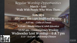 Regular Worship Opportunities
March – Lent
Walk With People Who Were There
Sundays
8:00 am - First Light Traditional Worship
9:00 am - Coffee & Donuts
9:15 am - Sunday School & Adult Education
10:30 am - Contemporary Worship
Wednesday Lent Worship – 6 & 7 pm
5:15 – 6:45 pm – Fellowship Dinners
 