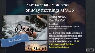 NEW Doing Bible Study Series
Sunday mornings at 9:15
Doing Series:
Run For God
Bob Read
First in-person meeting will be March 8
Back of the Fellowship Hall
A 12-week Bible study combining
faith and endurance training. This
study prepares runners for the
Marion Arts 5K on May 16th. If
interested, email Bob Read –
bobcher@mchsi.com
 