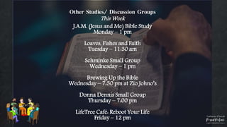 Other Studies/ Discussion Groups
This Week
J.A.M. (Jesus and Me) Bible Study
Monday – 1 pm
Loaves, Fishes and Faith
Tuesday – 11:30 am
Schminke Small Group
Wednesday – 1 pm
Brewing Up the Bible
Wednesday – 7:30 pm at Zio Johno’s
Donna Dennis Small Group
Thursday – 7:00 pm
LifeTree Café: Reboot Your Life
Friday – 12 pm
 