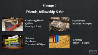 Groups!
Comforting Hands
Quilters
Monday – 9 am
Knitters/
Crocheters
Thursday – 6:30 pm
Woodcarvers
Thursday – 6:30 pm
Friends, fellowship & fun!
Cribbage
Friday – 1:15pm
 