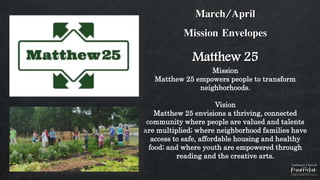 March/April
Mission Envelopes
Matthew 25
Mission
Matthew 25 empowers people to transform
neighborhoods.
Vision
Matthew 25 envisions a thriving, connected
community where people are valued and talents
are multiplied; where neighborhood families have
access to safe, affordable housing and healthy
food; and where youth are empowered through
reading and the creative arts.
 