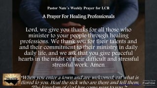 Photo by Patrick Fore on Unsplash
Pastor Nate’s Weekly Prayer for LCR
A Prayer For Healing Professionals
Lord, we give you thanks for all those who
minister to your people through healing
professions. We thank you for their talents and
and their commitment to their ministry in daily
daily life, and we ask that you give peaceful
hearts in the midst of their difficult and stressful
stressful work. Amen
“When you enter a town and are welcomed, eat what is
offered to you. Heal the sick who are there and tell them,
 