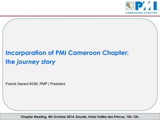 Chapter Meeting, 4th October 2014, Douala, Hotel Vallée des Princes, 10h-13h.
Incorporation of PMI Cameroon Chapter:
the journey story
Franck Gerard KOM, PMP | President
 