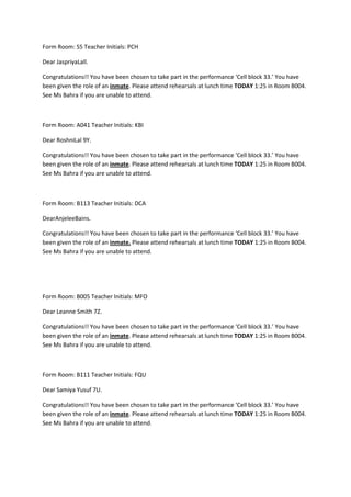 Form Room: S5 Teacher Initials: PCH

Dear JaspriyaLall.

Congratulations!! You have been chosen to take part in the performance ‘Cell block 33.’ You have
been given the role of an inmate. Please attend rehearsals at lunch time TODAY 1:25 in Room B004.
See Ms Bahra if you are unable to attend.



Form Room: A041 Teacher Initials: KBI

Dear RoshniLal 9Y.

Congratulations!! You have been chosen to take part in the performance ‘Cell block 33.’ You have
been given the role of an inmate. Please attend rehearsals at lunch time TODAY 1:25 in Room B004.
See Ms Bahra if you are unable to attend.



Form Room: B113 Teacher Initials: DCA

DearAnjeleeBains.

Congratulations!! You have been chosen to take part in the performance ‘Cell block 33.’ You have
been given the role of an inmate. Please attend rehearsals at lunch time TODAY 1:25 in Room B004.
See Ms Bahra if you are unable to attend.




Form Room: B005 Teacher Initials: MFO

Dear Leanne Smith 7Z.

Congratulations!! You have been chosen to take part in the performance ‘Cell block 33.’ You have
been given the role of an inmate. Please attend rehearsals at lunch time TODAY 1:25 in Room B004.
See Ms Bahra if you are unable to attend.



Form Room: B111 Teacher Initials: FQU

Dear Samiya Yusuf 7U.

Congratulations!! You have been chosen to take part in the performance ‘Cell block 33.’ You have
been given the role of an inmate. Please attend rehearsals at lunch time TODAY 1:25 in Room B004.
See Ms Bahra if you are unable to attend.
 