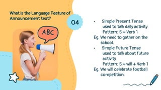 What is the Language Feature of
Announcement text?
• Simple Present Tense
used to talk daily activity
Pattern: S + Verb 1
Eg. We need to gather on the
school.
• Simple Future Tense
used to talk about future
activity
Pattern: S + will + Verb 1
Eg. We will celebrate football
competition.
04
 
