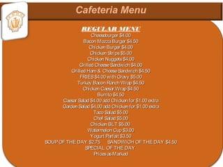REGULAR MENU
Cheeseburger $4.00Cheeseburger $4.00
Bacon MozzaBurger $4.50Bacon MozzaBurger $4.50
Chicken Burger $4.00Chicken Burger $4.00
Chicken Strips$5.00Chicken Strips$5.00
Chicken Nuggets$4.00Chicken Nuggets$4.00
Grilled CheeseSandwich $4.00Grilled CheeseSandwich $4.00
Grilled Ham & CheeseSandwich $4.50Grilled Ham & CheeseSandwich $4.50
FRIES$4.00 with Gravy $5.00FRIES$4.00 with Gravy $5.00
Turkey Bacon Ranch Wrap $4.50Turkey Bacon Ranch Wrap $4.50
Chicken Caesar Wrap $4.50Chicken Caesar Wrap $4.50
Burrito $4.50Burrito $4.50
Caesar Salad $4.00 add Chicken for $1.00 extraCaesar Salad $4.00 add Chicken for $1.00 extra
Garden Salad $4.00 add Chicken for $1.00 extraGarden Salad $4.00 add Chicken for $1.00 extra
Taco Salad $5.00Taco Salad $5.00
Chef Salad $5.00Chef Salad $5.00
Chicken BLT $5.00Chicken BLT $5.00
Watermelon Cup $3.00Watermelon Cup $3.00
Yogurt Parfait $3.50Yogurt Parfait $3.50
SOUPOF THE DAY $2.75 SANDWICH OF THE DAY $4.50SOUPOF THE DAY $2.75 SANDWICH OF THE DAY $4.50
SPECIAL OF THE DAYSPECIAL OF THE DAY
PricesasMarkedPricesasMarked
 