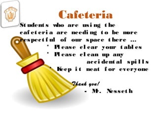 Cafeteria
St udent s who are usi ng t he
caf et eri a are needi ng t o be more
respect f ul of our space t here …
* Pl ease cl ear your t abl es
* Pl ease cl ean up any
acci dent al spi l l s
* Keep i t neat f or everyone
Thank you!
- Mr. Nesset h
 