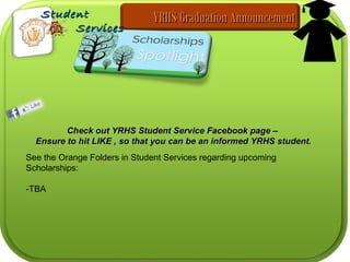 Check out YRHS Student Service Facebook page –Check out YRHS Student Service Facebook page –
Ensure to hit LIKE , so that you can be an informed YRHS student.Ensure to hit LIKE , so that you can be an informed YRHS student.
See the Orange Folders in Student Services regarding upcoming
Scholarships:
-TBA
YRHS Graduation AnnouncementYRHS Graduation AnnouncementStudentStudent
ServicesServices
 