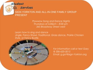 StudentStudent
ServicesServices
SIGN YORKTON AND ALL-IN-ONE FAMILY GROUP
PRESENT
Powwow Song and Dance Nights
Thursdays at 6:00pm – 8:00 pm
345 Broadway Street west
Learn how to sing and dance
Jingle, Fancy Shawl, Traditional, Grass dance, Prairie Chicken
Style, or Fancy Bustle.
For information call or text Gary
@ 306-620-5015
Email: g.got@sign-Yorkton.org
 
