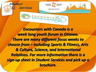 Encounters with Canada is aEncounters with Canada is a
week long youth forum in Ottawa.week long youth forum in Ottawa.
There are many different focus weeks toThere are many different focus weeks to
choose from – including Sports & Fitness, Artschoose from – including Sports & Fitness, Arts
& Culture, Science, and International& Culture, Science, and International
Relations. For more information there is aRelations. For more information there is a
sign-up sheet in Student Services and pick up asign-up sheet in Student Services and pick up a
brochure.brochure.
StudentStudent
ServicesServices
 