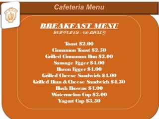 BREAKFAST MENU
SERVED 8:30 – 9:00 DAILY
Toast $2.00
Cinnamon Toast $2.50
Grilled Cinnamon Bun $3.00
Sausage Egger$4.00
Bacon Egger$4.00
Grilled Cheese Sandwich $4.00
Grilled Ham &Cheese Sandwich $4.50
Hash Browns $4.00
Watermelon Cup $3.00
Yogurt Cup $3.50
 