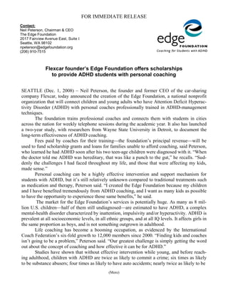 FOR IMMEDIATE RELEASE
Contact:
Neil Peterson, Chairman & CEO
The Edge Foundation
2017 Fairview Avenue East, Suite I
Seattle, WA 98102
npeterson@edgefoundation.org
(206) 910-7515



              Flexcar founder’s Edge Foundation offers scholarships
                 to provide ADHD students with personal coaching


SEATTLE (Dec. 1, 2008) – Neil Peterson, the founder and former CEO of the car-sharing
company Flexcar, today announced the creation of the Edge Foundation, a national nonprofit
organization that will connect children and young adults who have Attention Deficit Hyperac-
tivity Disorder (ADHD) with personal coaches professionally trained in ADHD-management
techniques.
       The foundation trains professional coaches and connects them with students in cities
across the nation for weekly telephone sessions during the academic year. It also has launched
a two-year study, with researchers from Wayne State University in Detroit, to document the
long-term effectiveness of ADHD coaching.
       Fees paid by coaches for their training—the foundation’s principal revenue—will be
used to fund scholarship grants and loans for families unable to afford coaching, said Peterson,
who learned he had ADHD soon after his two teen-age children were diagnosed with it. “When
the doctor told me ADHD was hereditary, that was like a punch to the gut,” he recalls. “Sud-
denly the challenges I had faced throughout my life, and those that were affecting my kids,
made sense.”
       Personal coaching can be a highly effective intervention and support mechanism for
students with ADHD, but it’s still relatively unknown compared to traditional treatments such
as medication and therapy, Peterson said. “I created the Edge Foundation because my children
and I have benefited tremendously from ADHD coaching, and I want as many kids as possible
to have the opportunity to experience those same benefits,” he said.
        The market for the Edge Foundation’s services is potentially huge. As many as 8 mil-
lion U.S. children—half of them still undiagnosed—are estimated to have ADHD, a complex
mental-health disorder characterized by inattention, impulsivity and/or hyperactivity. ADHD is
prevalent at all socioeconomic levels, in all ethnic groups, and at all IQ levels. It affects girls in
the same proportion as boys, and is not something outgrown in adulthood.
       Life coaching has become a booming occupation, as evidenced by the International
Coach Federation’s six-fold growth to 12,000 members since 2000. “Finding kids and coaches
isn’t going to be a problem,” Peterson said. “Our greatest challenge is simply getting the word
out about the concept of coaching and how effective it can be for ADHD.”
       Studies have shown that without effective intervention while young, and before reach-
ing adulthood, children with ADHD are twice as likely to commit a crime; six times as likely
to be substance abusers; four times as likely to have auto accidents; nearly twice as likely to be
                                                (More)
 