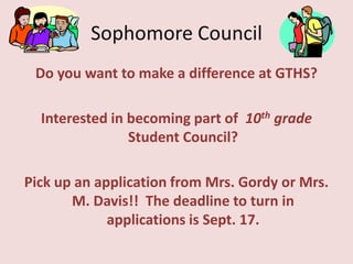 Sophomore Council Do you want to make a difference at GTHS?  Interested in becoming part of  10th grade Student Council? Pick up an application from Mrs. Gordy or Mrs. M. Davis!!  The deadline to turn in applications is Sept. 17. 