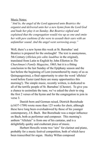 Music Notes:
“And lo, the angel of the Lord appeared unto Beatrice the
organist and delivered unto her a new hymn from the Lord God
and bade her play it on Sunday. But Beatrice sighed and
explained that the congregation would rise up as one and smite
her with pew cushions if she were to assault their ears with an
unfamiliar sound. And the angel went sorrowing away.”

Well, there’s a new hymn this week at St. Barnabas’ and
Beatrice is prepared for the onslaught! The text is anonymous,
5th Century (Alleluia piis edite laudibus in the original),
translated from Latin to English by John Ellerton in The
Churchman’s Family Magazine, 1865; but it is a fitting
conclusion to the last Sunday of the Epiphany season and the
last before the beginning of Lent (remembered by many of us as
Quinquagesima), a final opportunity to utter the word ‘alleluia’
word before Easter (and there are many opportunities this
morning!). The simple music, recently written, is dedicated to
all of the terrific people of St. Barnabas’ (Chester). To give you
a chance to assimilate the tune, we’ve asked the choir to sing
the first 2 verses of the hymn and for the congregation to join in
verse 3.
         Danish born and German raised, Dietrich Buxtehude
(c1637-1709) wrote more than 125 works for choir, although
these have long been overshadowed by those of his younger
contemporary, J.S. Bach. But Buxtehude was a major influence
on Bach, both as performer and composer. This morning’s
anthem “Alleluia” is from one of his cantatas, and is a
delightfully quirky and exuberant piece of music.
         Herbert Howells wrote two “airs” for clarinet and piano,
probably for a music festival competition, both of which have
been transcribed for organ. Healey Willan composed
 