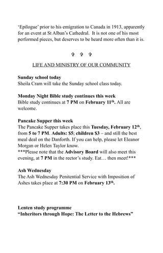 ‘Epilogue’ prior to his emigration to Canada in 1913, apparently
for an event at St Alban’s Cathedral. It is not one of his most
performed pieces, but deserves to be heard more often than it is.


                             

       LIFE AND MINISTRY OF OUR COMMUNITY

Sunday school today
Sheila Cram will take the Sunday school class today.

Monday Night Bible study continues this week
Bible study continues at 7 PM on February 11th. All are
welcome.

Pancake Supper this week
The Pancake Supper takes place this Tuesday, February 12th,
from 5 to 7 PM. Adults: $5; children $3 – and still the best
meal deal on the Danforth. If you can help, please let Eleanor
Morgan or Helen Taylor know.
***Please note that the Advisory Board will also meet this
evening, at 7 PM in the rector’s study. Eat… then meet!***

Ash Wednesday
The Ash Wednesday Penitential Service with Imposition of
Ashes takes place at 7:30 PM on February 13th.




Lenten study programme
“Inheritors through Hope: The Letter to the Hebrews”
 