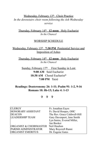 Wednesday, February 13th Choir Practice
  In the downstairs choir room following the Ash Wednesday
                            service

     Thursday, February 14th 12 noon Holy Eucharist
                       In the Chancel

                  WORSHIP SCHEDULE

 Wednesday, February 13th 7:30 PM Penitential Service and
                   Imposition of Ashes

     Thursday, February 14th 12 noon Holy Eucharist
                       In the Chancel

        Sunday, February 17th First Sunday in Lent
                 9:00 AM Said Eucharist
              10:30 AM Choral Eucharist*
                     7:00 PM Taizé

   Readings: Deuteronomy 26: 1-11; Psalm 91: 1-2, 9-16
             Romans 10: 8b-13; Luke 4: 1-13

                         


CLERGY                 Fr. Jonathan Eayrs
HONORARY ASSISTANT     Fr. David Hoopes, OHC
DEACON                 The Rev. Grace Caldwell-Hill
LEADERSHIP TEAM        Gary Davenport, Jane Smith
                       Lyn Inniss, Everod Miller,
                       Jan Booker
ORGANIST & CHOIRMASTER Neil Houlton
PARISH ADMINISTRATOR   Mary Roycroft Ranni
ORGANIST EMERITUS      Dr. Eugene Gates
 