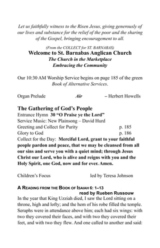 Let us faithfully witness to the Risen Jesus, giving generously of
our lives and substance for the relief of the poor and the sharing
          of the Gospel, bringing encouragement to all.
                (From the COLLECT for ST. BARNABAS)
     Welcome to St. Barnabas Anglican Church
                 The Church in the Marketplace
                   Embracing the Community

Our 10:30 AM Worship Service begins on page 185 of the green
              Book of Alternative Services.

Organ Prelude                  Air            – Herbert Howells

The Gathering of God’s People
Entrance Hymn 30 “O Praise ye the Lord”
Service Music: New Plainsong – David Hurd
Greeting and Collect for Purity                   p. 185
Glory to God                                      p. 186
Collect for the Day: Merciful Lord, grant to your faithful
people pardon and peace, that we may be cleansed from all
our sins and serve you with a quiet mind; through Jesus
Christ our Lord, who is alive and reigns with you and the
Holy Spirit, one God, now and for ever. Amen.

Children’s Focus                      led by Teresa Johnson

A READING FROM THE BOOK OF ISAIAH 6: 1–13
                                 read by Rueben Russouw
In the year that King Uzziah died, I saw the Lord sitting on a
throne, high and lofty; and the hem of his robe filled the temple.
Seraphs were in attendance above him; each had six wings: with
two they covered their faces, and with two they covered their
feet, and with two they flew. And one called to another and said:
 