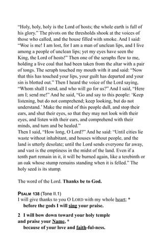 “Holy, holy, holy is the Lord of hosts; the whole earth is full of
his glory.” The pivots on the thresholds shook at the voices of
those who called, and the house filled with smoke. And I said:
“Woe is me! I am lost, for I am a man of unclean lips, and I live
among a people of unclean lips; yet my eyes have seen the
King, the Lord of hosts!” Then one of the seraphs flew to me,
holding a live coal that had been taken from the altar with a pair
of tongs. The seraph touched my mouth with it and said: “Now
that this has touched your lips, your guilt has departed and your
sin is blotted out.” Then I heard the voice of the Lord saying,
“Whom shall I send, and who will go for us?” And I said, “Here
am I; send me!” And he said, “Go and say to this people: ‘Keep
listening, but do not comprehend; keep looking, but do not
understand.’ Make the mind of this people dull, and stop their
ears, and shut their eyes, so that they may not look with their
eyes, and listen with their ears, and comprehend with their
minds, and turn and be healed.”
Then I said, “How long, O Lord?” And he said: “Until cities lie
waste without inhabitant, and houses without people, and the
land is utterly desolate; until the Lord sends everyone far away,
and vast is the emptiness in the midst of the land. Even if a
tenth part remain in it, it will be burned again, like a terebinth or
an oak whose stump remains standing when it is felled.” The
holy seed is its stump.

The word of the Lord. Thanks be to God.

PSALM 138 (Tone II.1)
I will give thanks to you O LORD with my whole heart; *
   before the gods I will sing your praise.
2 I will bow down toward your holy temple
and praise your Name, *
  because of your love and faith-ful-ness.
 