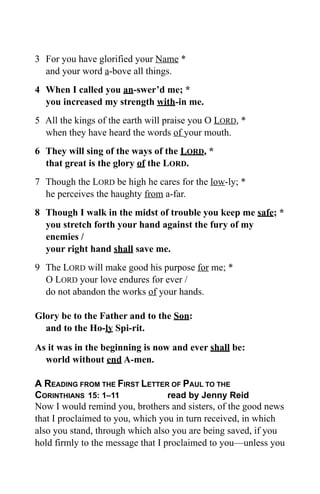 3 For you have glorified your Name *
  and your word a-bove all things.
4 When I called you an-swer’d me; *
  you increased my strength with-in me.
5 All the kings of the earth will praise you O LORD, *
  when they have heard the words of your mouth.
6 They will sing of the ways of the LORD, *
  that great is the glory of the LORD.
7 Though the LORD be high he cares for the low-ly; *
  he perceives the haughty from a-far.
8 Though I walk in the midst of trouble you keep me safe; *
  you stretch forth your hand against the fury of my
  enemies /
  your right hand shall save me.
9 The LORD will make good his purpose for me; *
  O LORD your love endures for ever /
  do not abandon the works of your hands.

Glory be to the Father and to the Son:
  and to the Ho-ly Spi-rit.

As it was in the beginning is now and ever shall be:
  world without end A-men.

A READING FROM THE FIRST LETTER OF PAUL TO THE
CORINTHIANS 15: 1–11               read by Jenny Reid
Now I would remind you, brothers and sisters, of the good news
that I proclaimed to you, which you in turn received, in which
also you stand, through which also you are being saved, if you
hold firmly to the message that I proclaimed to you—unless you
 