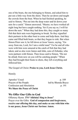 one of the boats, the one belonging to Simon, and asked him to
put out a little way from the shore. Then he sat down and taught
the crowds from the boat. When he had finished speaking, he
said to Simon, “Put out into the deep water and let down your
nets for a catch.” Simon answered, “Master, we have worked all
night long but have caught nothing. Yet if you say so, I will let
down the nets.” When they had done this, they caught so many
fish that their nets were beginning to break. So they signalled
their partners in the other boat to come and help them. And they
came and filled both boats, so that they began to sink. But when
Simon Peter saw it, he fell down at Jesus’ knees, saying, “Go
away from me, Lord, for I am a sinful man!” For he and all who
were with him were amazed at the catch of fish that they had
taken; and so also were James and John, sons of Zebedee, who
were partners with Simon. Then Jesus said to Simon, “Do not
be afraid; from now on you will be catching people.” When
they had brought their boats to shore, they left everything and
followed him.

The Gospel of Christ: Praise to you, Lord Jesus Christ.

Homily

Apostles’ Creed                                      p. 189
Prayers of the People                     led by Rhonda Boyce
Confession and Absolution                             p. 191
We Share the Peace of Christ

We Offer Our Gifts to God
Offertory Hymn 374 “Alleluia! Sing to Jesus”
Prayer over the Gifts: God of compassion and forgiveness,
receive our offering this day, and make us one with him who
is our peace, Jesus Christ our Saviour. Amen.
 