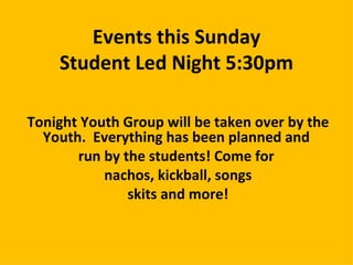 Events this Sunday
    Student Led Night 5:30pm

Tonight Youth Group will be taken over by the
  Youth. Everything has been planned and
       run by the students! Come for
           nachos, kickball, songs
               skits and more!
 
