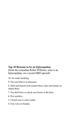 Top 10 Reasons to be an Episcopalian
(from the comedian Robin Williams, who is an
Episcopalian, on a recent HBO special)
10. No snake handling.
9. You can believe in dinosaurs.
8. Male and female God created them; male and female we
ordain them.
7. You don't have to check your brains at the door.
6. Pew aerobics.
5. Church year is color-coded.
4. Free wine on Sunday.
 