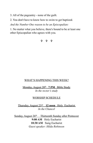 3. All of the pageantry - none of the guilt.
2. You don't have to know how to swim to get baptized.
And the Number One reason to be an Episcopalian:
1. No matter what you believe, there's bound to be at least one
other Episcopalian who agrees with you.

                              




             WHAT’S HAPPENING THIS WEEK?

           Monday, August 20th 7 PM Bible Study
                    In the rector’s study

                    WORSHIP SCHEDULE

       Thursday, August 23rd 12 noon Holy Eucharist
                        In the Chancel

   Sunday, August 26th Thirteenth Sunday after Pentecost
                 9:00 AM Holy Eucharist
                10:30 AM Sung Eucharist
              Guest speaker: Hilda Robinson
 