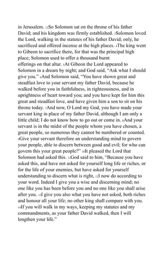 in Jerusalem. 12So Solomon sat on the throne of his father
David; and his kingdom was firmly established. 3Solomon loved
the Lord, walking in the statutes of his father David; only, he
sacrificed and offered incense at the high places. 4The king went
to Gibeon to sacrifice there, for that was the principal high
place; Solomon used to offer a thousand burnt
offerings on that altar. 5At Gibeon the Lord appeared to
Solomon in a dream by night; and God said, “Ask what I should
give you.” 6And Solomon said, “You have shown great and
steadfast love to your servant my father David, because he
walked before you in faithfulness, in righteousness, and in
uprightness of heart toward you; and you have kept for him this
great and steadfast love, and have given him a son to sit on his
throne today. 7And now, O Lord my God, you have made your
servant king in place of my father David, although I am only a
little child; I do not know how to go out or come in. 8And your
servant is in the midst of the people whom you have chosen, a
great people, so numerous they cannot be numbered or counted.
9Give your servant therefore an understanding mind to govern

your people, able to discern between good and evil; for who can
govern this your great people?” 10It pleased the Lord that
Solomon had asked this. 11God said to him, “Because you have
asked this, and have not asked for yourself long life or riches, or
for the life of your enemies, but have asked for yourself
understanding to discern what is right, 12I now do according to
your word. Indeed I give you a wise and discerning mind; no
one like you has been before you and no one like you shall arise
after you. 13I give you also what you have not asked, both riches
and honour all your life; no other king shall compare with you.
14If you will walk in my ways, keeping my statutes and my

commandments, as your father David walked, then I will
lengthen your life.”
 