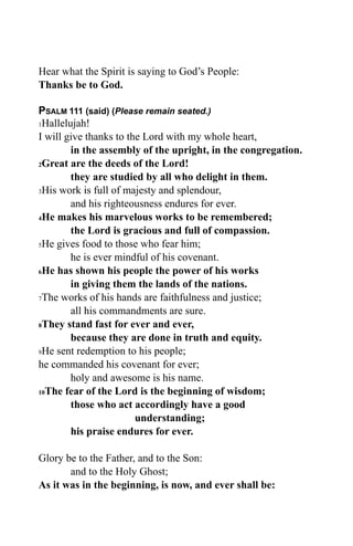 Hear what the Spirit is saying to God’s People:
Thanks be to God.

PSALM 111 (said) (Please remain seated.)
1Hallelujah!

I will give thanks to the Lord with my whole heart,
        in the assembly of the upright, in the congregation.
2Great are the deeds of the Lord!

        they are studied by all who delight in them.
3His work is full of majesty and splendour,

        and his righteousness endures for ever.
4He makes his marvelous works to be remembered;

        the Lord is gracious and full of compassion.
5He gives food to those who fear him;

        he is ever mindful of his covenant.
6He has shown his people the power of his works

        in giving them the lands of the nations.
7The works of his hands are faithfulness and justice;

        all his commandments are sure.
8They stand fast for ever and ever,

        because they are done in truth and equity.
9He sent redemption to his people;

he commanded his covenant for ever;
        holy and awesome is his name.
10The fear of the Lord is the beginning of wisdom;

        those who act accordingly have a good
                        understanding;
        his praise endures for ever.

Glory be to the Father, and to the Son:
       and to the Holy Ghost;
As it was in the beginning, is now, and ever shall be:
 