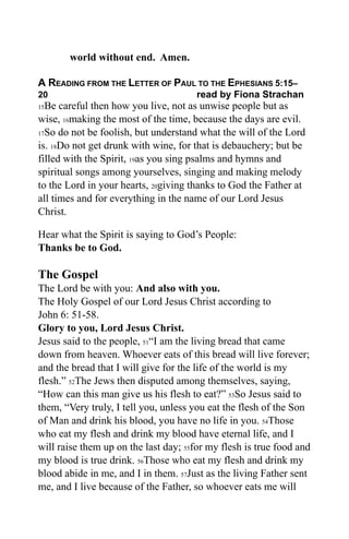 world without end. Amen.

A READING FROM THE LETTER OF PAUL TO THE EPHESIANS 5:15–
20                                     read by Fiona Strachan
15Be careful then how you live, not as unwise people but as
wise, 16making the most of the time, because the days are evil.
17So do not be foolish, but understand what the will of the Lord

is. 18Do not get drunk with wine, for that is debauchery; but be
filled with the Spirit, 19as you sing psalms and hymns and
spiritual songs among yourselves, singing and making melody
to the Lord in your hearts, 20giving thanks to God the Father at
all times and for everything in the name of our Lord Jesus
Christ.

Hear what the Spirit is saying to God’s People:
Thanks be to God.

The Gospel
The Lord be with you: And also with you.
The Holy Gospel of our Lord Jesus Christ according to
John 6: 51-58.
Glory to you, Lord Jesus Christ.
Jesus said to the people, 51“I am the living bread that came
down from heaven. Whoever eats of this bread will live forever;
and the bread that I will give for the life of the world is my
flesh.” 52The Jews then disputed among themselves, saying,
“How can this man give us his flesh to eat?” 53So Jesus said to
them, “Very truly, I tell you, unless you eat the flesh of the Son
of Man and drink his blood, you have no life in you. 54Those
who eat my flesh and drink my blood have eternal life, and I
will raise them up on the last day; 55for my flesh is true food and
my blood is true drink. 56Those who eat my flesh and drink my
blood abide in me, and I in them. 57Just as the living Father sent
me, and I live because of the Father, so whoever eats me will
 