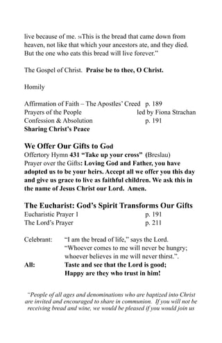 live because of me. 58This is the bread that came down from
heaven, not like that which your ancestors ate, and they died.
But the one who eats this bread will live forever.”

The Gospel of Christ. Praise be to thee, O Christ.

Homily

Affirmation of Faith – The Apostles’ Creed p. 189
Prayers of the People                    led by Fiona Strachan
Confession & Absolution                     p. 191
Sharing Christ’s Peace

We Offer Our Gifts to God
Offertory Hymn 431 “Take up your cross” (Breslau)
Prayer over the Gifts: Loving God and Father, you have
adopted us to be your heirs. Accept all we offer you this day
and give us grace to live as faithful children. We ask this in
the name of Jesus Christ our Lord. Amen.

The Eucharist: God’s Spirit Transforms Our Gifts
Eucharistic Prayer 1                           p. 191
The Lord’s Prayer                              p. 211

Celebrant:     “I am the bread of life,” says the Lord.
               “Whoever comes to me will never be hungry;
               whoever believes in me will never thirst.”.
All:           Taste and see that the Lord is good;
               Happy are they who trust in him!


 “People of all ages and denominations who are baptized into Christ
are invited and encouraged to share in communion. If you will not be
 receiving bread and wine, we would be pleased if you would join us
 