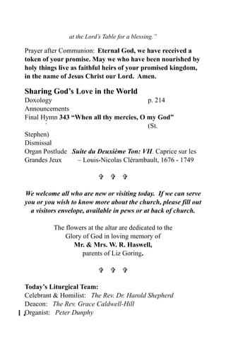 at the Lord’s Table for a blessing.”

Prayer after Communion: Eternal God, we have received a
token of your promise. May we who have been nourished by
holy things live as faithful heirs of your promised kingdom,
in the name of Jesus Christ our Lord. Amen.

Sharing God’s Love in the World
Doxology                                p. 214
Announcements
Final Hymn 343 “When all thy mercies, O my God”
       `                                (St.
Stephen)
Dismissal
Organ Postlude Suite du Deuxième Ton: VII. Caprice sur les
Grandes Jeux    – Louis-Nicolas Clérambault, 1676 - 1749

                             

We welcome all who are new or visiting today. If we can serve
you or you wish to know more about the church, please fill out
  a visitors envelope, available in pews or at back of church.

          The flowers at the altar are dedicated to the
              Glory of God in loving memory of
                 Mr. & Mrs. W. R. Haswell,
                    parents of Liz Goring.

                             

Today’s Liturgical Team:
Celebrant & Homilist: The Rev. Dr. Harold Shepherd
Deacon: The Rev. Grace Caldwell-Hill
0Organist: Peter Dunphy
 