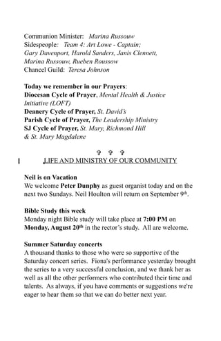 Communion Minister: Marina Russouw
Sidespeople: Team 4: Art Lowe - Captain;
Gary Davenport, Harold Sanders, Janis Clennett,
Marina Russouw, Rueben Roussow
Chancel Guild: Teresa Johnson

Today we remember in our Prayers:
Diocesan Cycle of Prayer, Mental Health & Justice
Initiative (LOFT)
Deanery Cycle of Prayer, St. David’s
Parish Cycle of Prayer, The Leadership Ministry
SJ Cycle of Prayer, St. Mary, Richmond Hill
& St. Mary Magdalene

                       
      0LIFE AND MINISTRY OF OUR COMMUNITY

Neil is on Vacation
We welcome Peter Dunphy as guest organist today and on the
next two Sundays. Neil Houlton will return on September 9th.

Bible Study this week
Monday night Bible study will take place at 7:00 PM on
Monday, August 20th in the rector’s study. All are welcome.

Summer Saturday concerts
A thousand thanks to those who were so supportive of the
Saturday concert series. Fiona's performance yesterday brought
the series to a very successful conclusion, and we thank her as
well as all the other performers who contributed their time and
talents. As always, if you have comments or suggestions we're
eager to hear them so that we can do better next year.
 