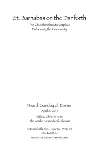 St. Barnabas on the Danforth
The Church in the Marketplace
Embracing the Community
Fourth Sunday of Easter
April 21, 2013
Alleluia! Christ is risen.
The Lord is risen indeed. Alleluia!
361 Danforth Ave., Toronto M4K 1P1
416-463-1344
www.stbarnabas-toronto.com
 