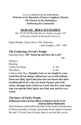 (From the COLLECT for ST. BARNABAS)
   Welcome to St. Barnabas (Chester) Anglican Church.
             The Church in the Marketplace
               Embracing the Community

            10:30 AM HOLY EUCHARIST
      Our 10:30 AM Worship Service begins on page 185
          of the green Book of Alternative Services.

Organ Prelude Organ Book: VIII. Andantino
                           – Jean Langlais, 1907 - 1991

The Gathering of God’s People
Opening Hymn 350 “Stand up and bless the Lord”
                                                       (St.
Thomas)
Greeting
Collect for Purity                           p. 185
The Gloria                                   p.186
Collect of the Day: Almighty God, we are taught by your
word that all our doings without love are worth nothing.
Send your Holy Spirit and pour into our hearts that most
excellent gift of love, the true bond of peace and of all
virtue; through Jesus Christ our Lord, who lives and reigns
with you and the Holy Spirit, one God, now and for ever.
Amen.

The Story of God’s People
A READING FROM THE FIRST BOOK OF KINGS 8: 22-30, 41-43
                              read by Darryl Nakamoto
Then Solomon stood before the altar of the Lord in the presence
of all the assembly of Israel, and spread out his hands to heaven.
He said, “O Lord, God of Israel, there is no God like you in
 