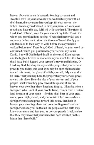 heaven above or on earth beneath, keeping covenant and
steadfast love for your servants who walk before you with all
their heart, the covenant that you kept for your servant my
father David as you declared to him; you promised with your
mouth and have this day fulfilled with your hand. Therefore, O
Lord, God of Israel, keep for your servant my father David that
which you promised him, saying, ‘There shall never fail you a
successor before me to sit on the throne of Israel, if only your
children look to their way, to walk before me as you have
walked before me.’ Therefore, O God of Israel, let your word be
confirmed, which you promised to your servant my father
David. But will God indeed dwell on the earth? Even heaven
and the highest heaven cannot contain you, much less this house
that I have built! Regard your servant’s prayer and his plea, O
Lord my God, heeding the cry and the prayer that your servant
prays to you today; that your eyes may be open night and day
toward this house, the place of which you said, ‘My name shall
be there,’ that you may heed the prayer that your servant prays
toward this place. Hear the plea of your servant and of your
people Israel when they pray toward this place; O hear in
heaven your dwelling place; heed and forgive. Likewise when a
foreigner, who is not of your people Israel, comes from a distant
land because of your name —for they shall hear of your great
name, your mighty hand, and your outstretched arm—when a
foreigner comes and prays toward this house, then hear in
heaven your dwelling place, and do according to all that the
foreigner calls to you, so that all the peoples of the earth may
know your name and fear you, as do your people Israel, and so
that they may know that your name has been invoked on this
house that I have built.”
 