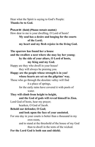 Hear what the Spirit is saying to God’s People:
Thanks be to God.

PSALM 84 (Said) (Please remain seated.)
How dear to me is your dwelling, O Lord of hosts!
      My soul has a desire and longing for the courts
             of the Lord;
      my heart and my flesh rejoice in the living God.

The sparrow has found her a house
and the swallow a nest where she may lay her young;
       by the side of your altars, O Lord of hosts,
               my King and my God.
Happy are they who dwell in your house!
       they will always be praising you.
Happy are the people whose strength is in you!
       whose hearts are set on the pilgrims’ way.
Those who go through the desolate valley will find
               it a place of springs,
       for the early rains have covered it with pools of
               water.
They will climb from height to height,
       and the God of gods will reveal himself in Zion.
Lord God of hosts, hear my prayer;
       hearken, O God of Jacob.
Behold our defender, O God;
       and look upon the face of your anointed.
For one day in your courts is better than a thousand in my
               own room,
       and to stand at the threshold of the house of my God
               than to dwell in the tents of the wicked.
For the Lord God is both sun and shield;
 