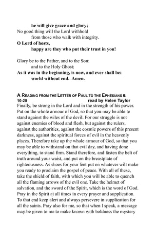 he will give grace and glory;
No good thing will the Lord withhold
      from those who walk with integrity.
O Lord of hosts,
      happy are they who put their trust in you!

Glory be to the Father, and to the Son:
       and to the Holy Ghost;
As it was in the beginning, is now, and ever shall be:
       world without end. Amen.


A READING FROM THE LETTER OF PAUL TO THE EPHESIANS 6:
10-20                                 read by Helen Taylor
Finally, be strong in the Lord and in the strength of his power.
Put on the whole armour of God, so that you may be able to
stand against the wiles of the devil. For our struggle is not
against enemies of blood and flesh, but against the rulers,
against the authorities, against the cosmic powers of this present
darkness, against the spiritual forces of evil in the heavenly
places. Therefore take up the whole armour of God, so that you
may be able to withstand on that evil day, and having done
everything, to stand firm. Stand therefore, and fasten the belt of
truth around your waist, and put on the breastplate of
righteousness. As shoes for your feet put on whatever will make
you ready to proclaim the gospel of peace. With all of these,
take the shield of faith, with which you will be able to quench
all the flaming arrows of the evil one. Take the helmet of
salvation, and the sword of the Spirit, which is the word of God.
Pray in the Spirit at all times in every prayer and supplication.
To that end keep alert and always persevere in supplication for
all the saints. Pray also for me, so that when I speak, a message
may be given to me to make known with boldness the mystery
 